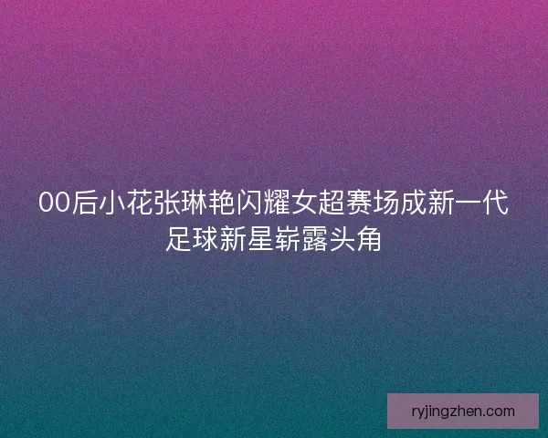 00后小花张琳艳闪耀女超赛场成新一代足球新星崭露头角