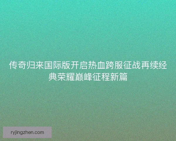 传奇归来国际版开启热血跨服征战再续经典荣耀巅峰征程新篇