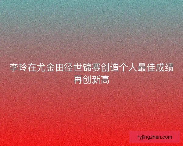 李玲在尤金田径世锦赛创造个人最佳成绩再创新高