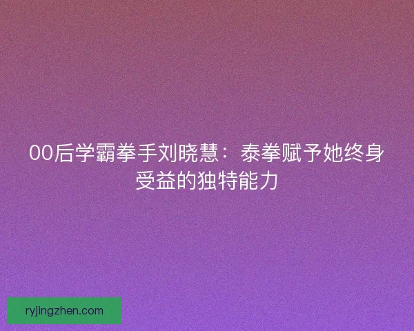 00后学霸拳手刘晓慧：泰拳赋予她终身受益的独特能力