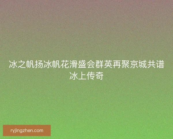 冰之帆扬冰帆花滑盛会群英再聚京城共谱冰上传奇
