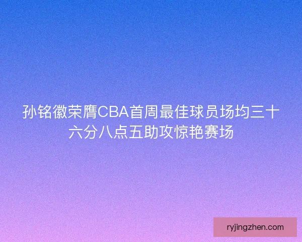 孙铭徽荣膺CBA首周最佳球员场均三十六分八点五助攻惊艳赛场