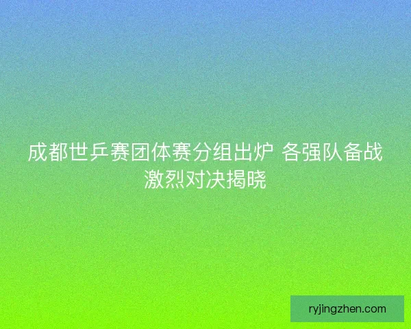 成都世乒赛团体赛分组出炉 各强队备战激烈对决揭晓