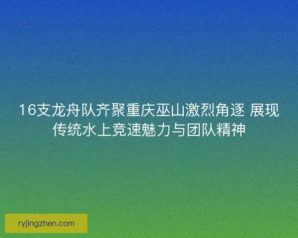 16支龙舟队齐聚重庆巫山激烈角逐 展现传统水上竞速魅力与团队精神