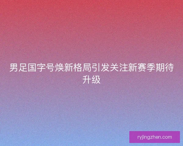 男足国字号焕新格局引发关注新赛季期待升级