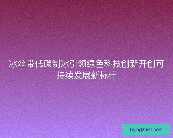 冰丝带低碳制冰引领绿色科技创新开创可持续发展新标杆