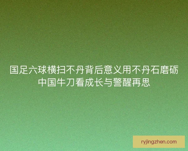 国足六球横扫不丹背后意义用不丹石磨砺中国牛刀看成长与警醒再思 国足六球横扫不丹背后意义用不丹石磨砺中国牛刀看成长与警醒再思