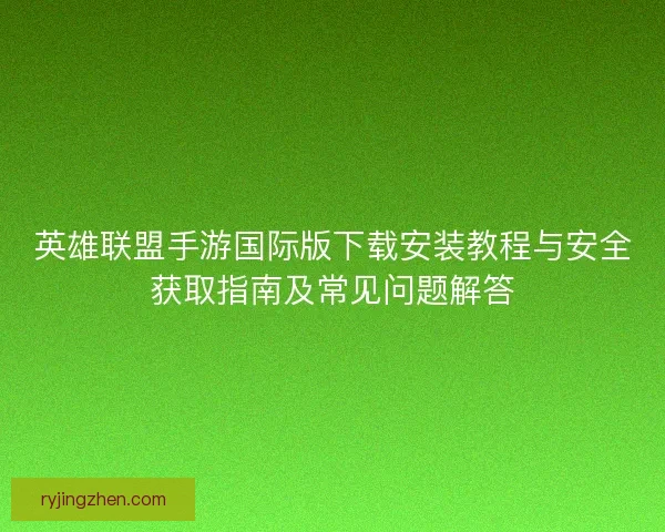 英雄联盟手游国际版下载安装教程与安全获取指南及常见问题解答 英雄联盟手游国际版下载安装教程与安全获取指南及常见问题解答