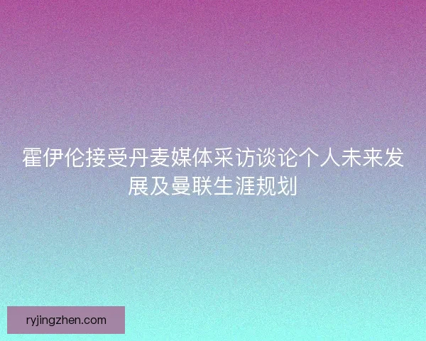 霍伊伦接受丹麦媒体采访谈论个人未来发展及曼联生涯规划