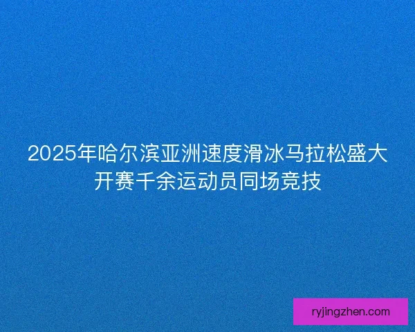2025年哈尔滨亚洲速度滑冰马拉松盛大开赛千余运动员同场竞技 2025年哈尔滨亚洲速度滑冰马拉松盛大开赛千余运动员同场竞技
