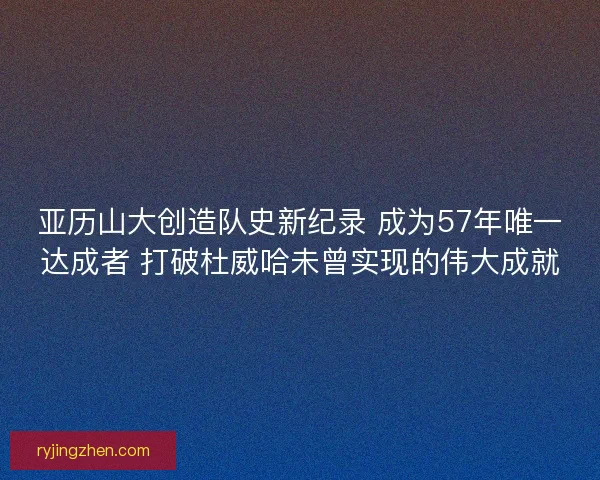 亚历山大创造队史新纪录 成为57年唯一达成者 打破杜威哈未曾实现的伟大成就
