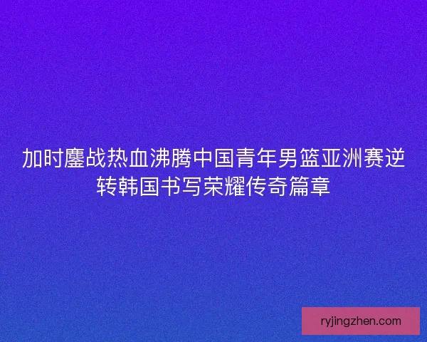 加时鏖战热血沸腾中国青年男篮亚洲赛逆转韩国书写荣耀传奇篇章