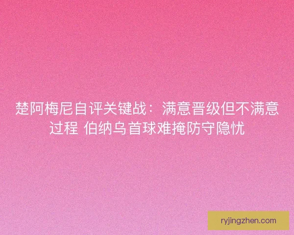 楚阿梅尼自评关键战：满意晋级但不满意过程 伯纳乌首球难掩防守隐忧