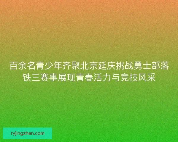 百余名青少年齐聚北京延庆挑战勇士部落铁三赛事展现青春活力与竞技风采
