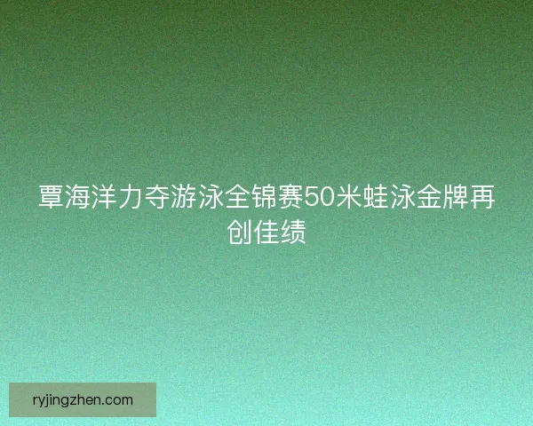 覃海洋力夺游泳全锦赛50米蛙泳金牌再创佳绩