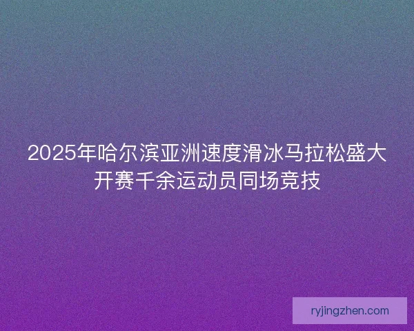 2025年哈尔滨亚洲速度滑冰马拉松盛大开赛千余运动员同场竞技