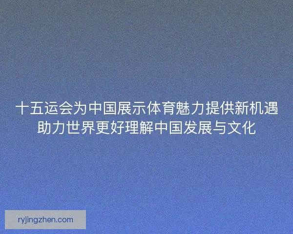 十五运会为中国展示体育魅力提供新机遇助力世界更好理解中国发展与文化 十五运会为中国展示体育魅力提供新机遇助力世界更好理解中国发展与文化