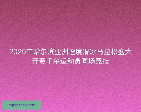 2025年哈尔滨亚洲速度滑冰马拉松盛大开赛千余运动员同场竞技