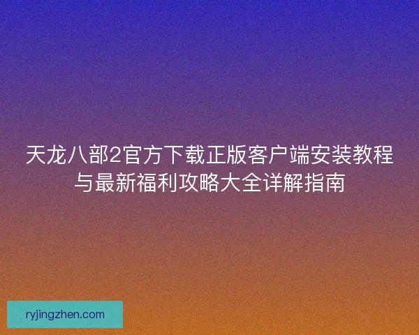 天龙八部2官方下载正版客户端安装教程与最新福利攻略大全详解指南