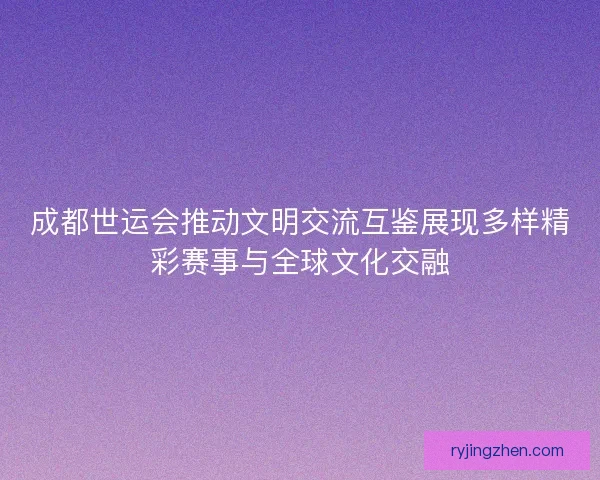 成都世运会推动文明交流互鉴展现多样精彩赛事与全球文化交融
