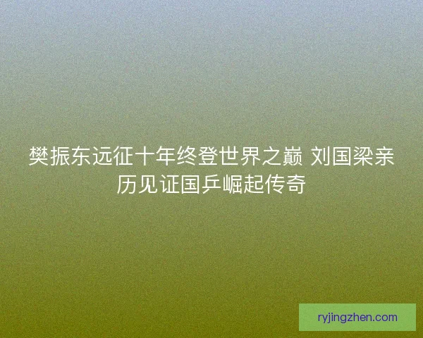 樊振东远征十年终登世界之巅 刘国梁亲历见证国乒崛起传奇