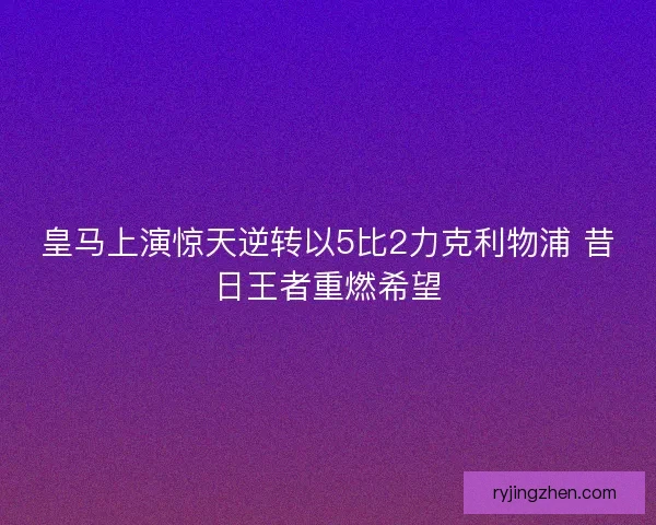 皇马上演惊天逆转以5比2力克利物浦 昔日王者重燃希望