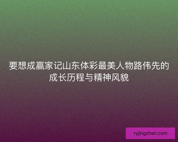 要想成赢家记山东体彩最美人物路伟先的成长历程与精神风貌