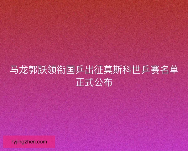 马龙郭跃领衔国乒出征莫斯科世乒赛名单正式公布