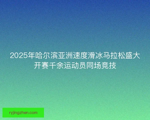 2025年哈尔滨亚洲速度滑冰马拉松盛大开赛千余运动员同场竞技