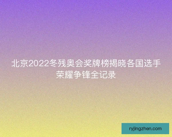 北京2022冬残奥会奖牌榜揭晓各国选手荣耀争锋全记录