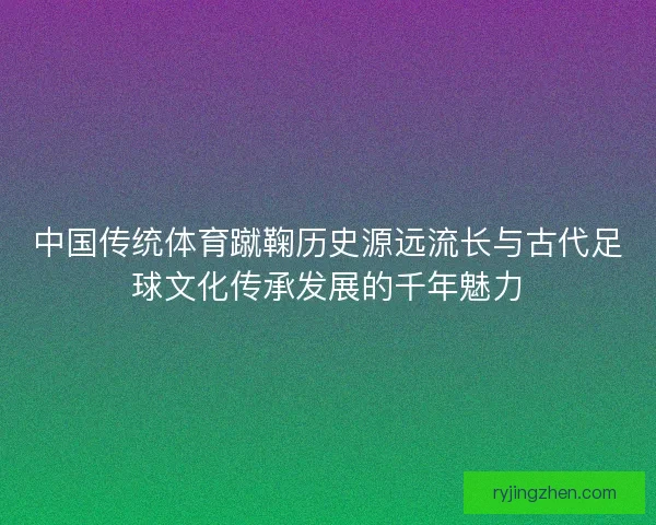 中国传统体育蹴鞠历史源远流长与古代足球文化传承发展的千年魅力